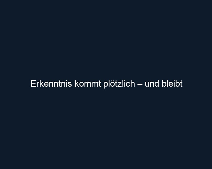 Erkenntnis kommt plötzlich – und bleibt