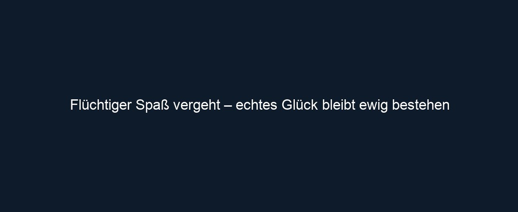 Flüchtiger Spaß vergeht – echtes Glück bleibt ewig bestehen
