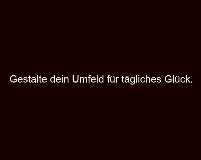 Gestalte dein Umfeld für tägliches Glück.