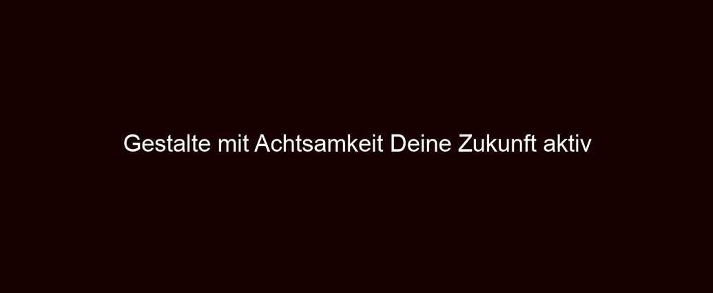 Gestalte mit Achtsamkeit Deine Zukunft aktiv