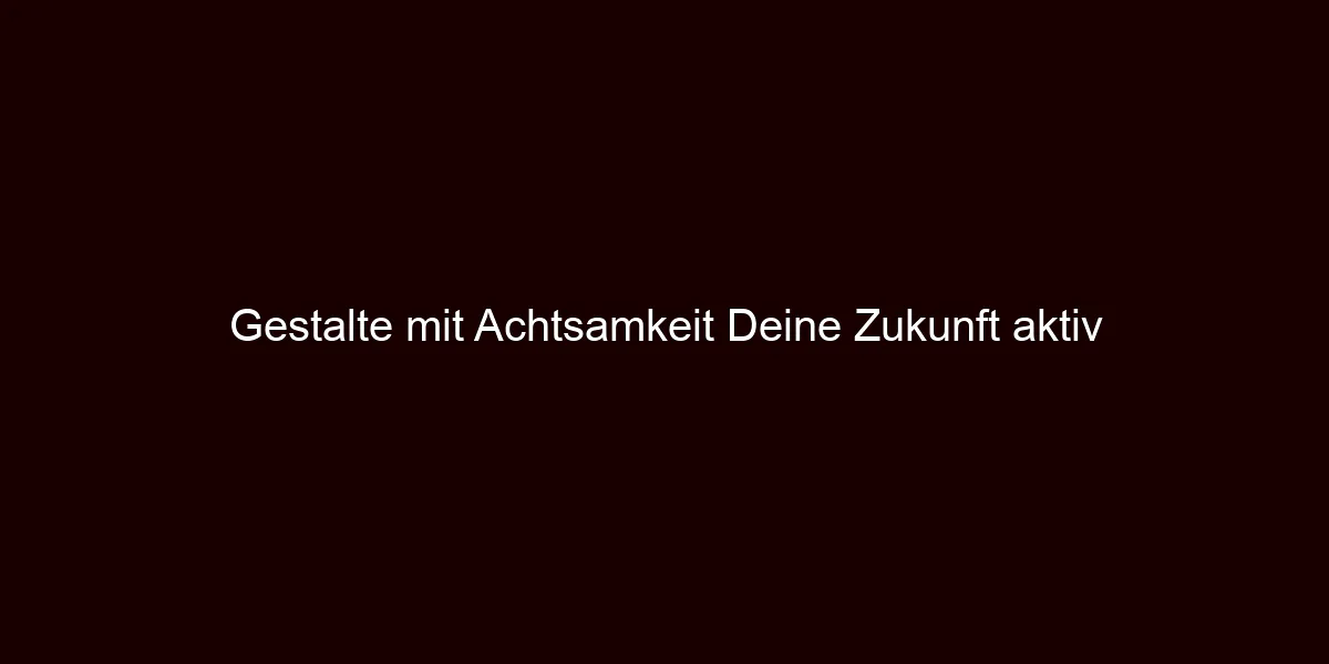 Gestalte mit Achtsamkeit Deine Zukunft aktiv 