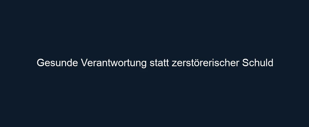 Gesunde Verantwortung statt zerstörerischer Schuld