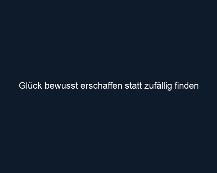 Glück bewusst erschaffen statt zufällig finden