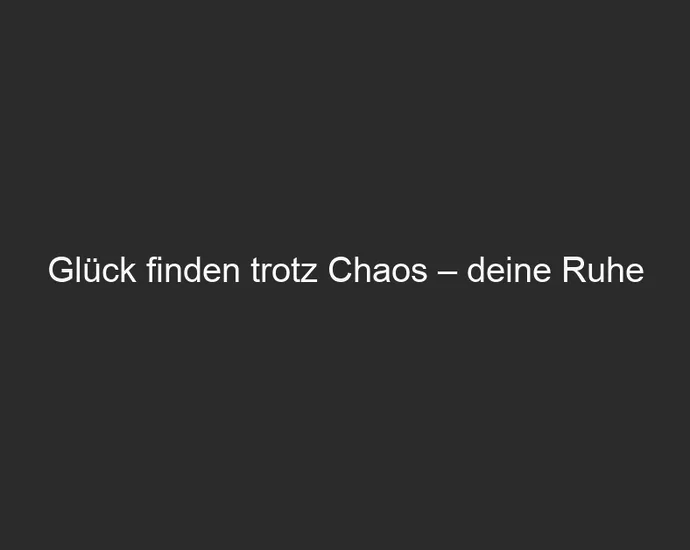 Glück finden trotz Chaos – deine Ruhe