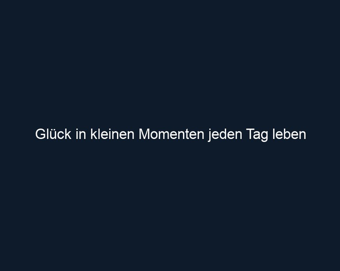 Glück in kleinen Momenten jeden Tag leben