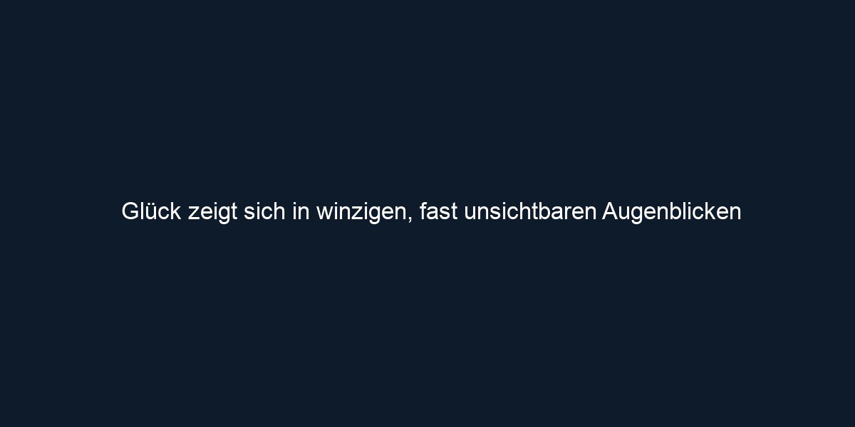 Glück zeigt sich in winzigen, fast unsichtbaren Augenblicken
