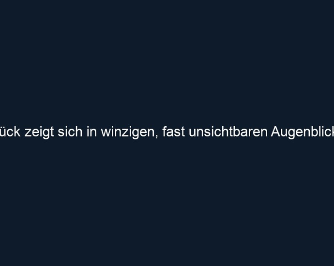Glück zeigt sich in winzigen, fast unsichtbaren Augenblicken