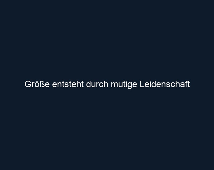 Größe entsteht durch mutige Leidenschaft