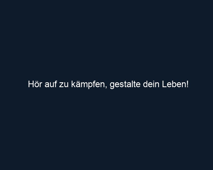 Hör auf zu kämpfen, gestalte dein Leben!