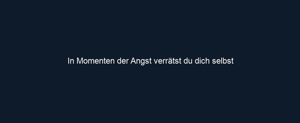In Momenten der Angst verrätst du dich selbst