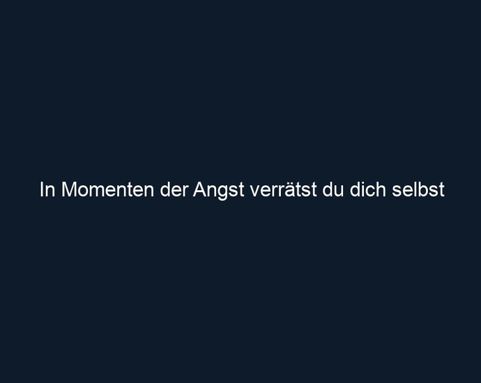 In Momenten der Angst verrätst du dich selbst