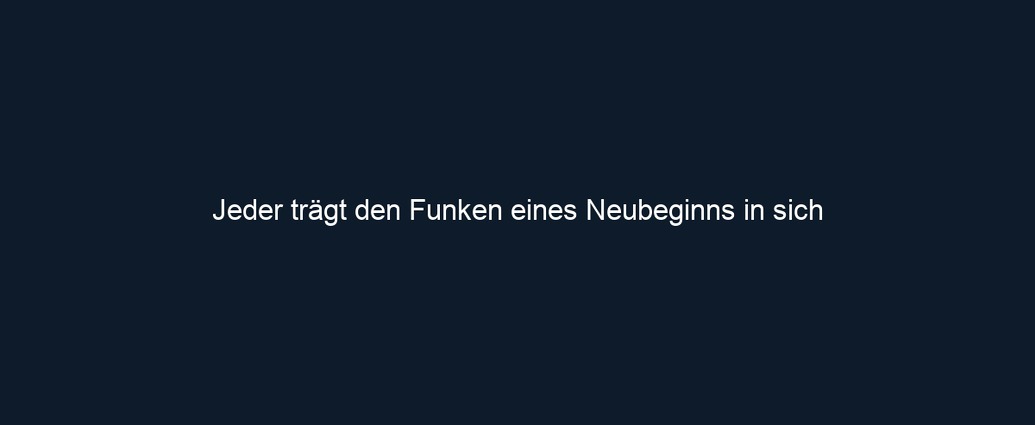 Jeder trägt den Funken eines Neubeginns in sich