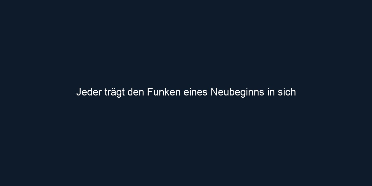 Jeder trägt den Funken eines Neubeginns in sich