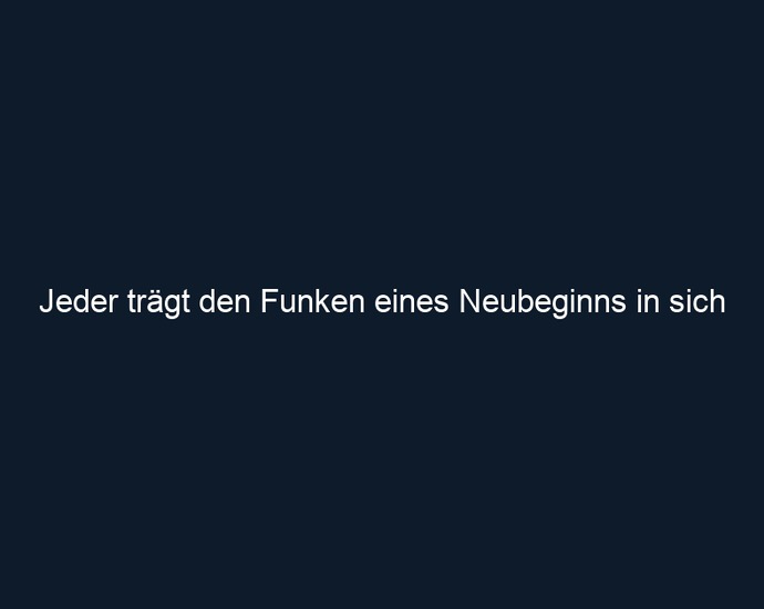 Jeder trägt den Funken eines Neubeginns in sich