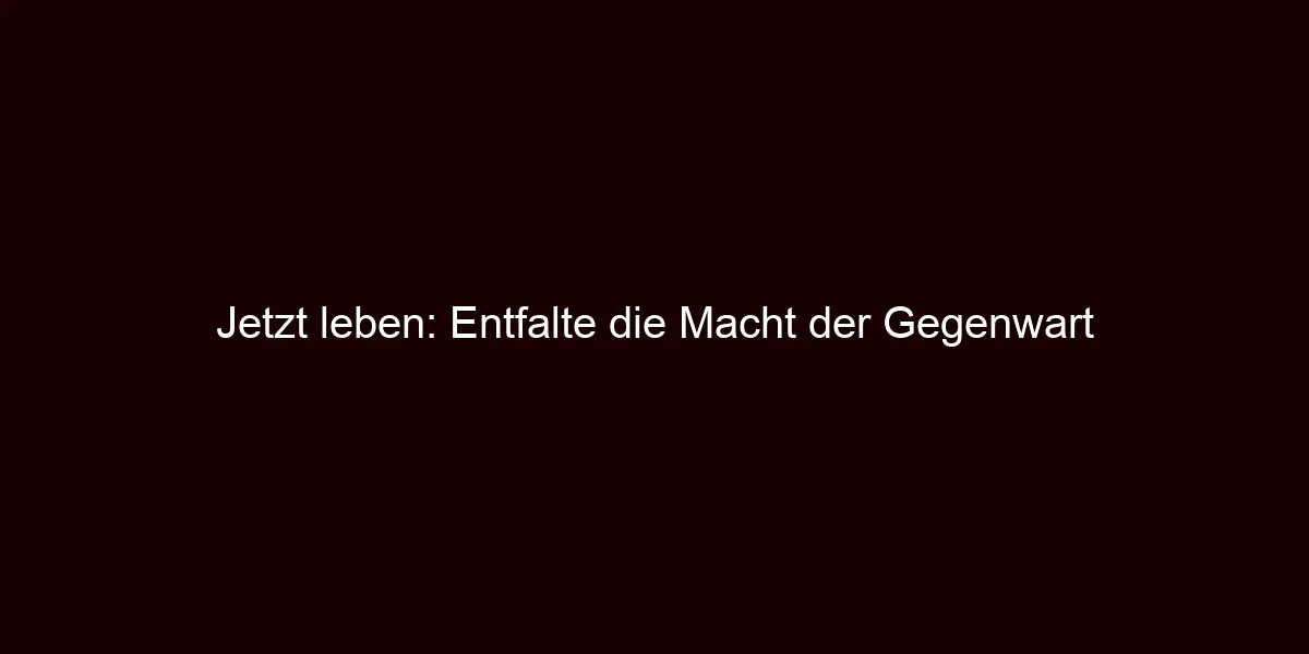 Jetzt leben: Entfalte die Macht der Gegenwart
