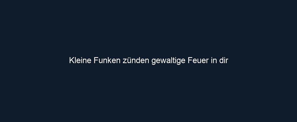 Kleine Funken zünden gewaltige Feuer in dir