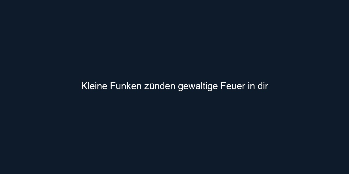 Kleine Funken zünden gewaltige Feuer in dir