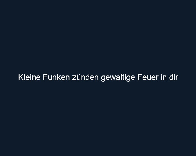 Kleine Funken zünden gewaltige Feuer in dir