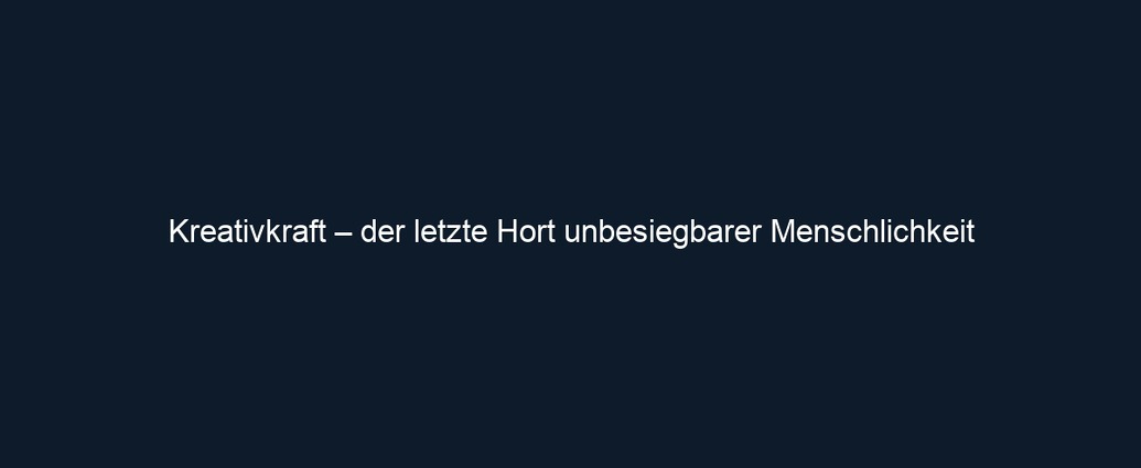 Kreativkraft – der letzte Hort unbesiegbarer Menschlichkeit