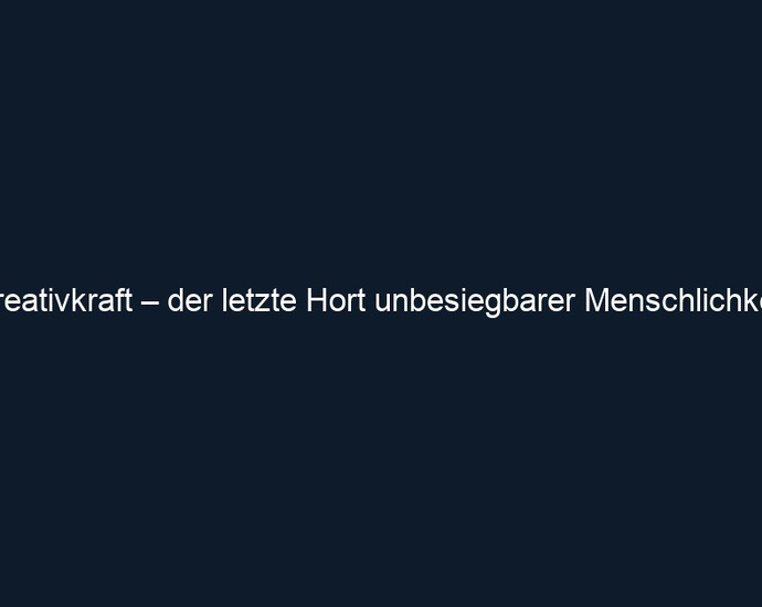 Kreativkraft – der letzte Hort unbesiegbarer Menschlichkeit