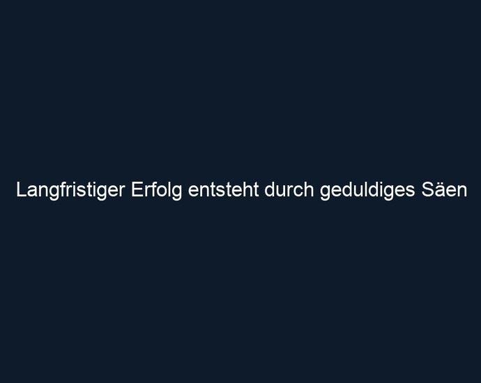 Langfristiger Erfolg entsteht durch geduldiges Säen