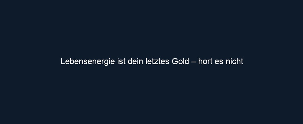 Lebensenergie ist dein letztes Gold – hort es nicht