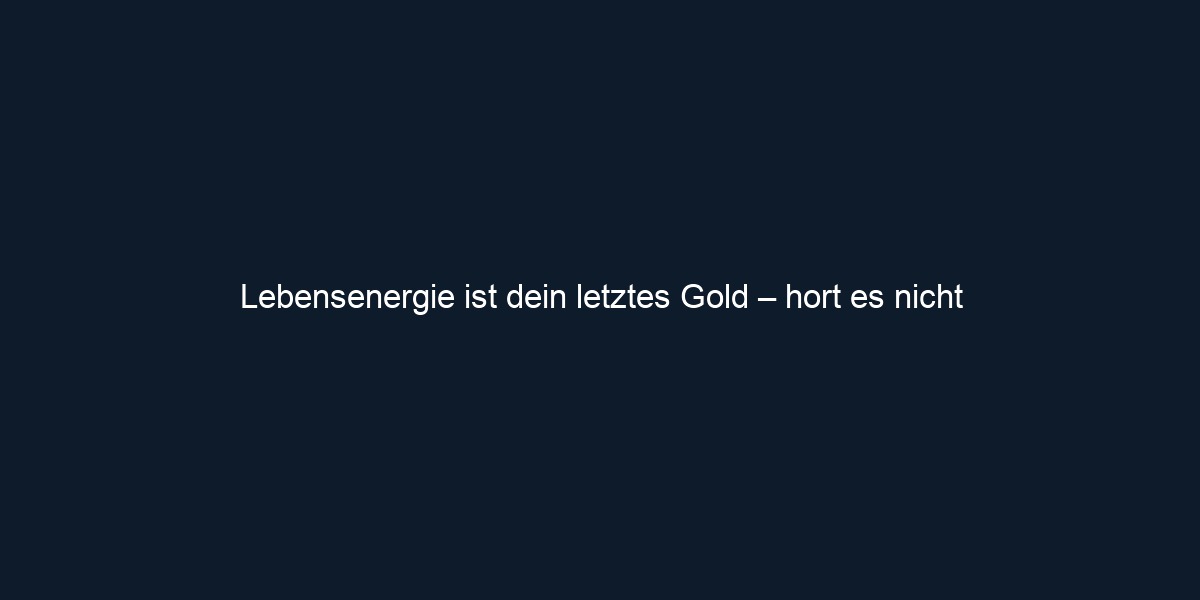 Lebensenergie ist dein letztes Gold – hort es nicht