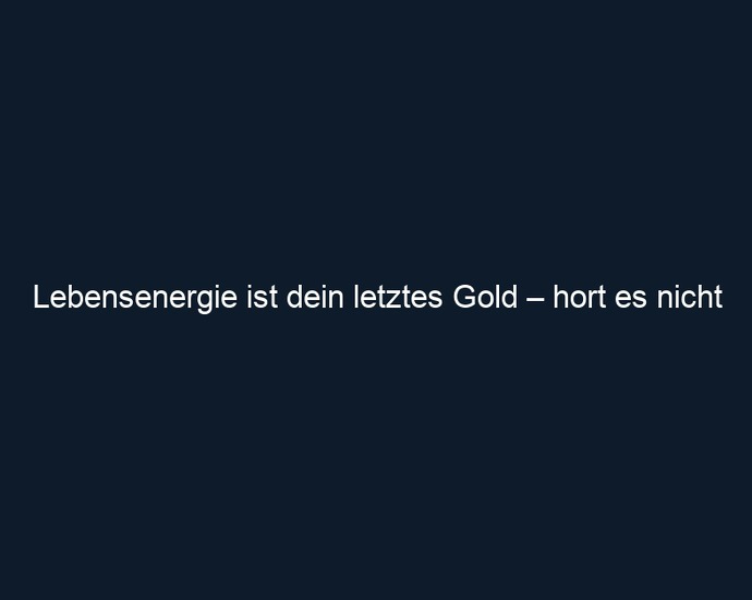 Lebensenergie ist dein letztes Gold – hort es nicht