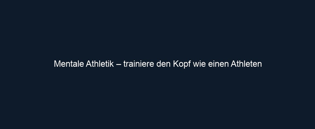 Mentale Athletik – trainiere den Kopf wie einen Athleten