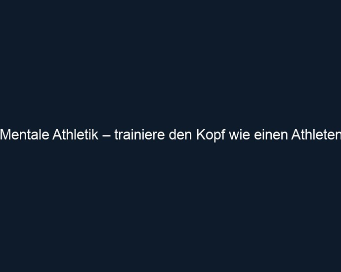 Mentale Athletik – trainiere den Kopf wie einen Athleten