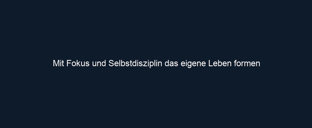Mit Fokus und Selbstdisziplin das eigene Leben formen