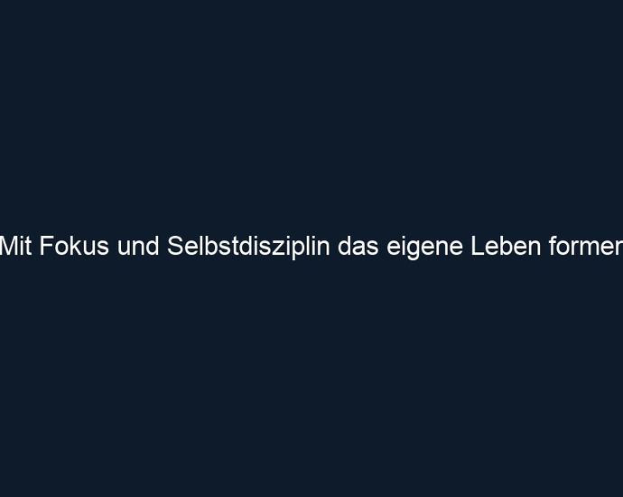 Mit Fokus und Selbstdisziplin das eigene Leben formen