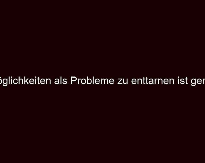 Möglichkeiten als Probleme zu enttarnen ist genial