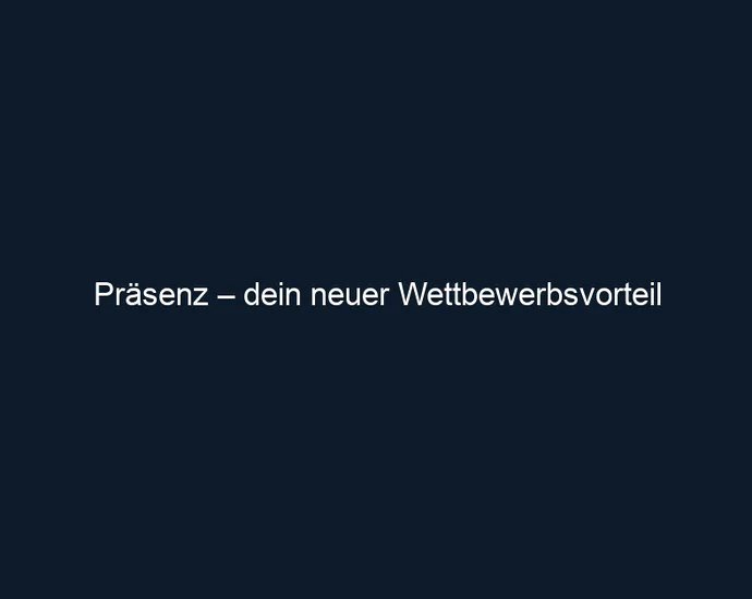 Präsenz – dein neuer Wettbewerbsvorteil