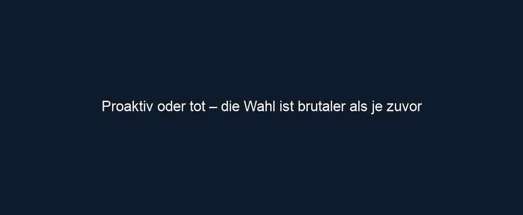 Proaktiv oder tot – die Wahl ist brutaler als je zuvor