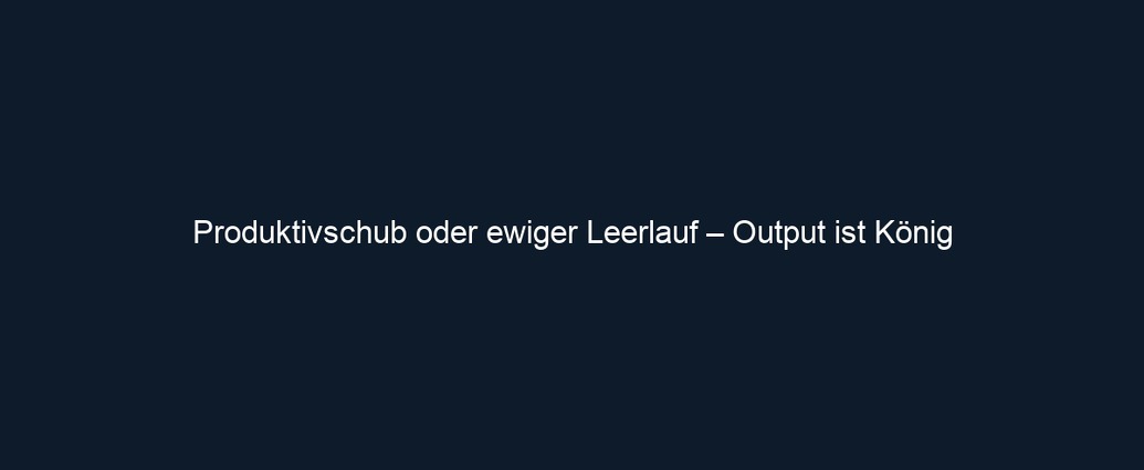 Produktivschub oder ewiger Leerlauf – Output ist König 