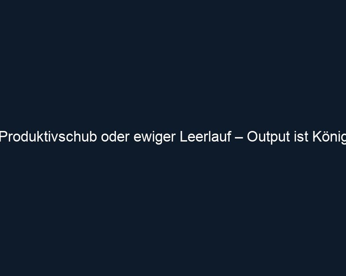 Produktivschub oder ewiger Leerlauf – Output ist König 