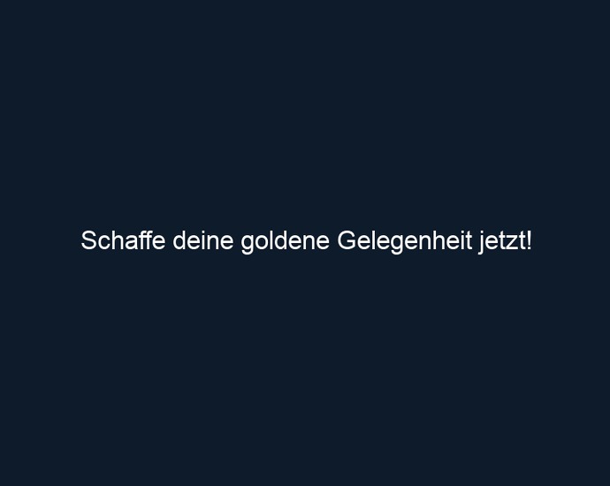 Schaffe deine goldene Gelegenheit jetzt!
