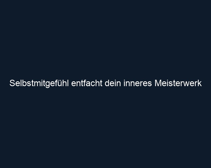Selbstmitgefühl entfacht dein inneres Meisterwerk