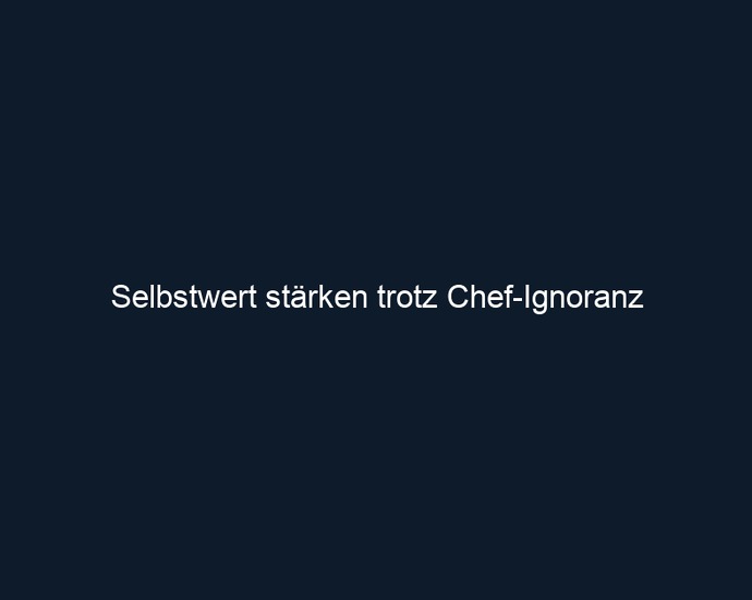 Selbstwert stärken trotz Chef Ignoranz