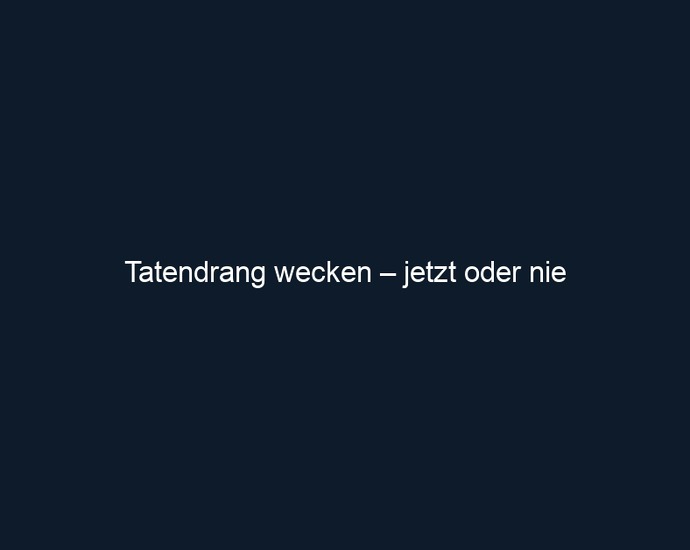Tatendrang wecken – jetzt oder nie