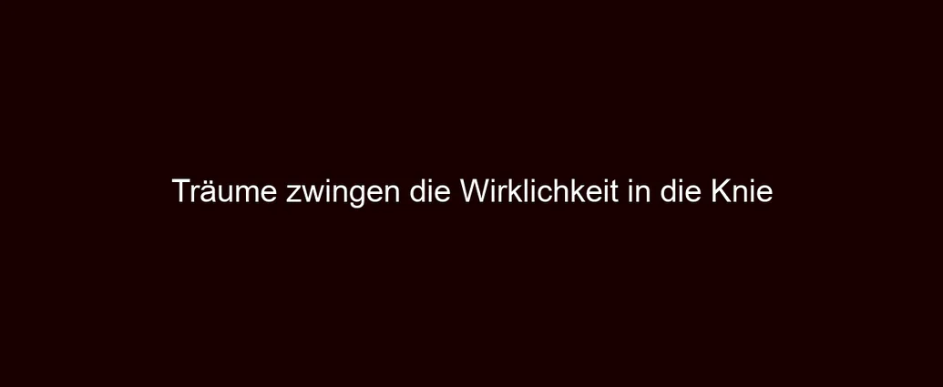 Träume zwingen die Wirklichkeit in die Knie