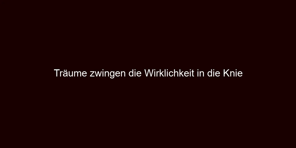 Träume zwingen die Wirklichkeit in die Knie