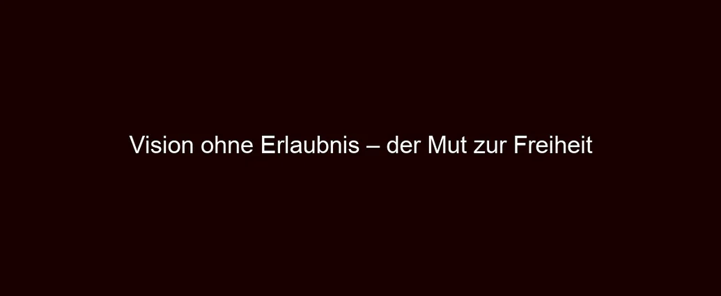 Vision ohne Erlaubnis – der Mut zur Freiheit