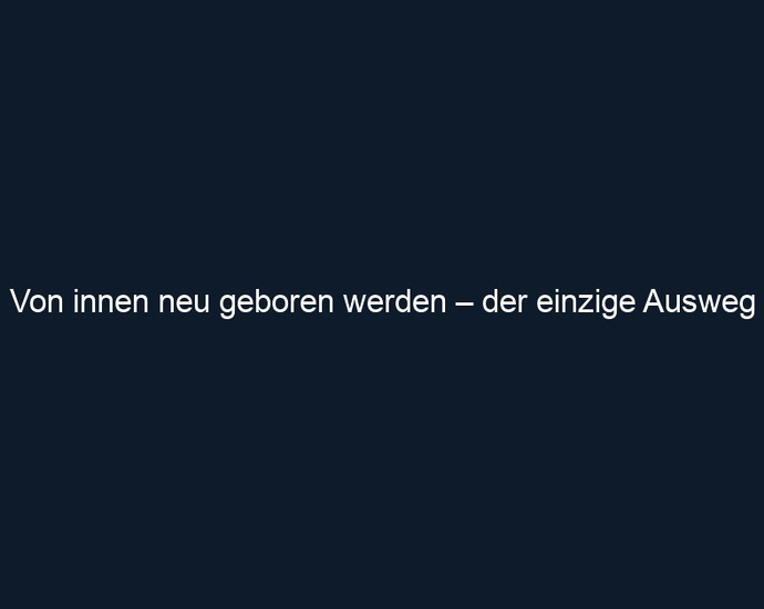 Von innen neu geboren werden – der einzige Ausweg