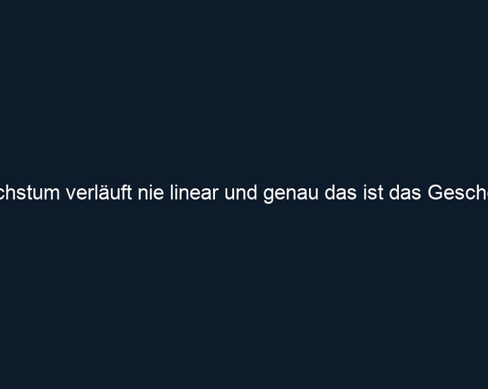 Wachstum verläuft nie linear und genau das ist das Geschenk.