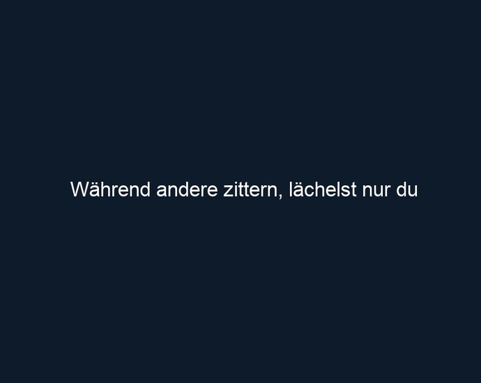Während andere zittern, lächelst nur du