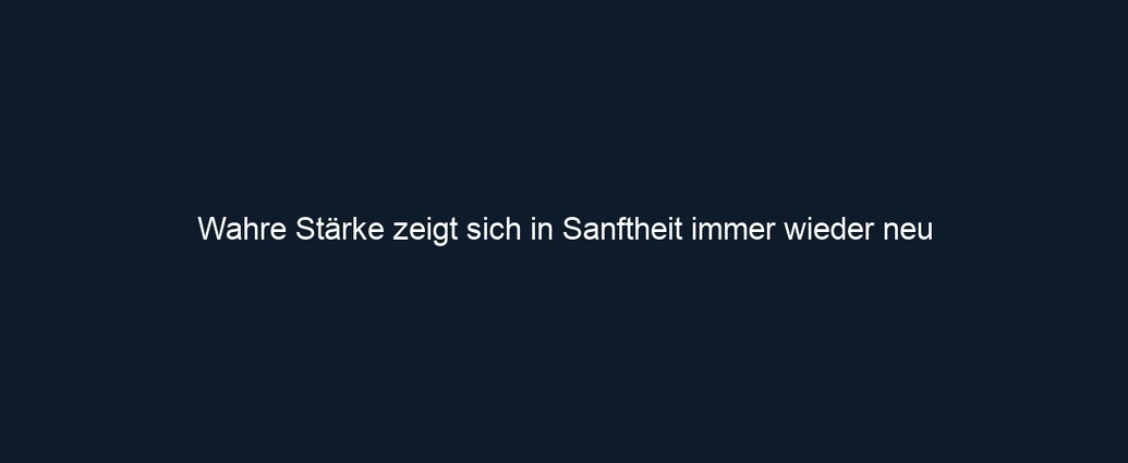 Wahre Stärke zeigt sich in Sanftheit immer wieder neu