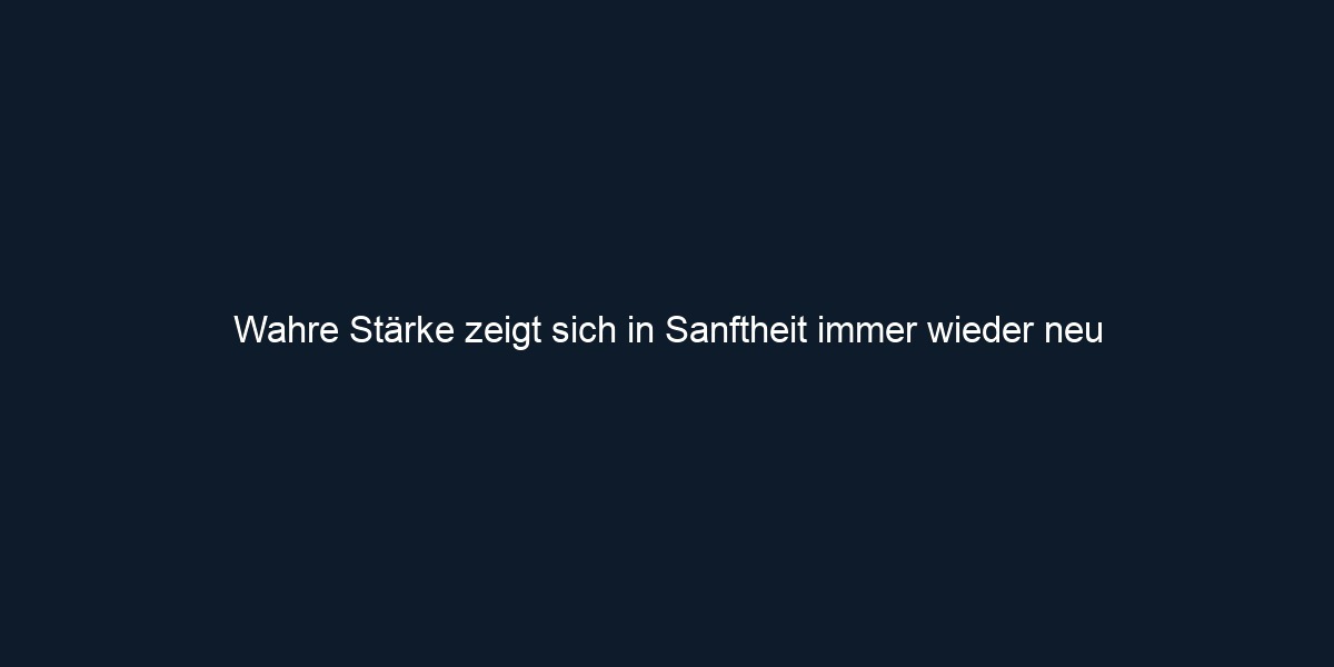 Wahre Stärke zeigt sich in Sanftheit immer wieder neu