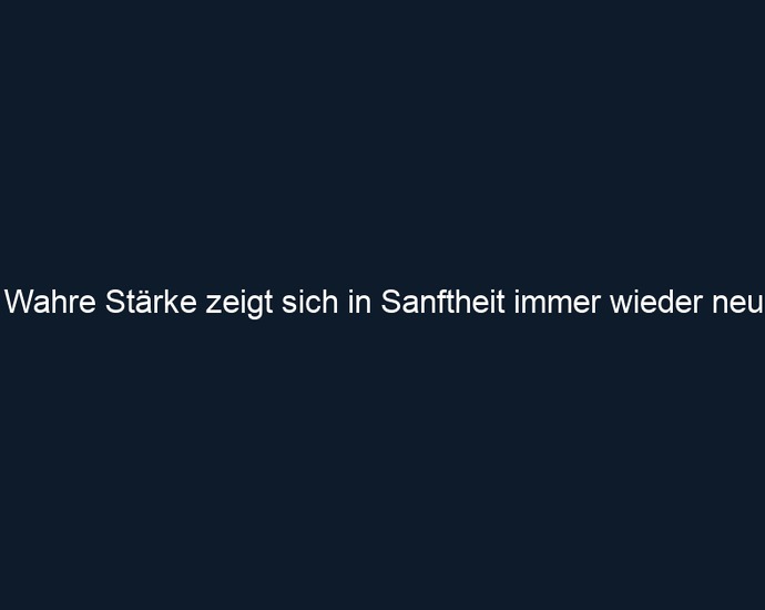 Wahre Stärke zeigt sich in Sanftheit immer wieder neu